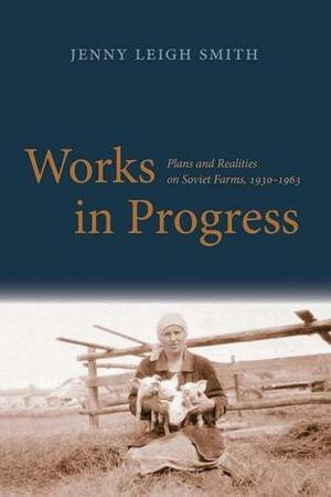 Works in Progress: Plans and Realities on Soviet Farms, 1930-1963 by Jenny Leigh Smith