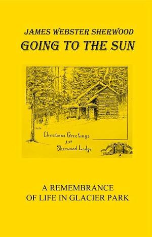 Going to the Sun: A Remembrance of Life in Glacier Park by James Webster Sherwood