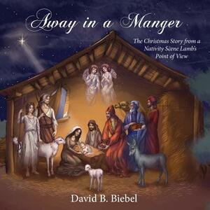 Away in a Manger: The Christmas Story from a Nativity Scene Lamb's Point of View by David B. Biebel