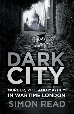 Dark City: Murder, Vice, and Mayhem in Wartime London by Simon Read