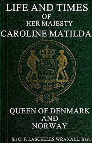 Life and Times of Caroline Matilda: Queen of Denmark and Norway by Frederic Charles Lascelles Wraxall