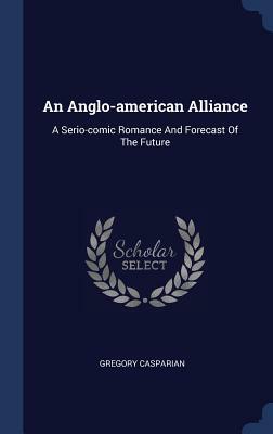 An Anglo-American Alliance: A Serio-Comic Romance and Forecast of the Future by Gregory Casparian