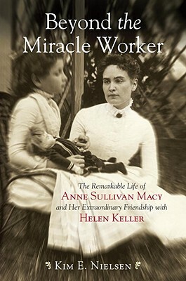 Beyond the Miracle Worker: The Remarkable Life of Anne Sullivan Macy and Her Extraordinary Friendship with Helen Keller by Kim E. Nielsen
