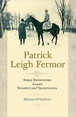 Patrick Leigh Fermor: Noble Encounters Between Budapest and Transylvania by Michael O'Sullivan