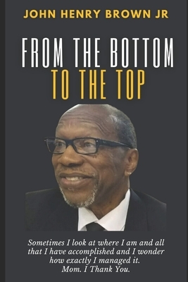 From The Bottom To The Top: John Henry Brown, Jr. Autobiography by John H. Brown