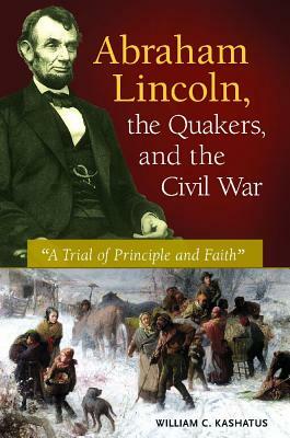 Abraham Lincoln, the Quakers, and the Civil War: "a Trial of Principle and Faith" by William C. Kashatus