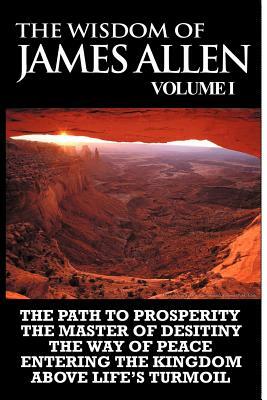 The Wisdom of James Allen I: Including The Path To Prosperity, The Master Of Desitiny, The Way Of Peace Entering The Kingdom and Above Life's Turmo by James Allen