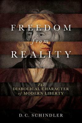 Freedom from Reality: The Diabolical Character of Modern Liberty by D. C. Schindler