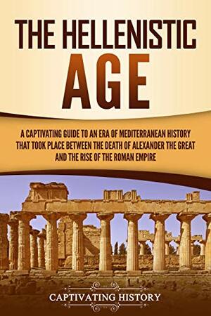 The Hellenistic Age: A Captivating Guide to an Era of Mediterranean History That Took Place Between the Death of Alexander the Great and the Rise of the Roman Empire by Captivating History