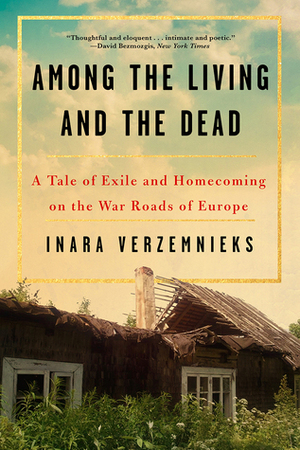 Among the Living and the Dead: A Tale of Exile and Homecoming on the War Roads of Europe by Inara Verzemnieks