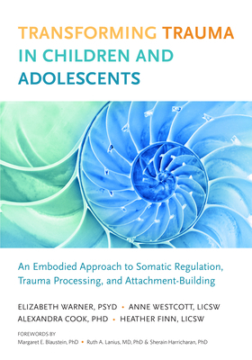 Transforming Trauma in Children and Adolescents: An Embodied Approach to Somatic Regulation, Trauma Processing, and Attachment Building by Elizabeth Warner, Alexandra Cook, Bessel van der Kolk, Heather Finn, Anne Wescott