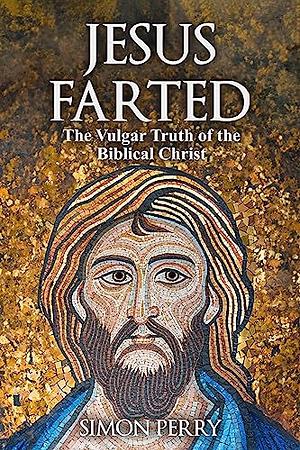 Jesus Farted: The Vulgar Truth of the Biblical Christ by Simon Perry