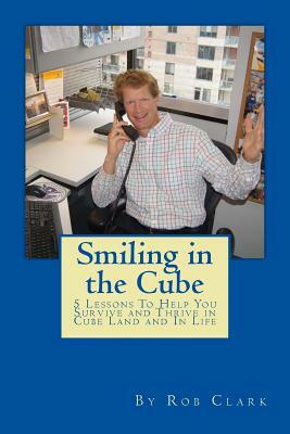 Smiling In the Cube: 5 Lessons To Help You Survive and Thrive in Cube Land and In Life by Rob Clark