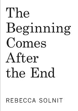 The Beginning Comes After the End: Notes on a World Dying and Being Born by Rebecca Solnit