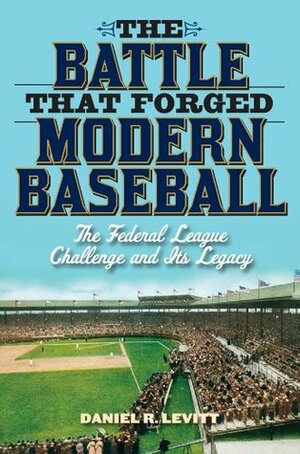The Battle That Forged Modern Baseball: The Federal League Challenge and Its Legacy by Daniel R. Levitt