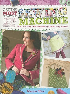Get the Most from Your Sewing Machine: Smart Tips, Funky Ideas and Original Projects for Any Machine by Marion Elliot