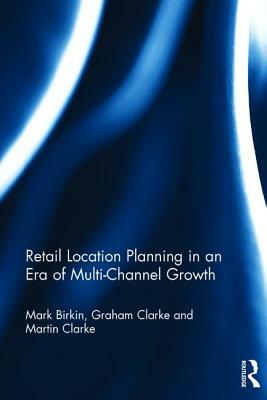 Retail Location Planning in an Era of Multi-Channel Growth by Mark Birkin, Graham Clarke, Martin Clarke