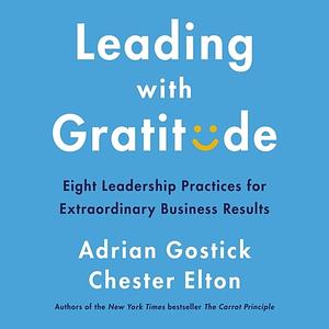 Leading with Gratitude: Eight Leadership Practices for Extraordinary Business Results by Chester Elton, Adrian Gostick