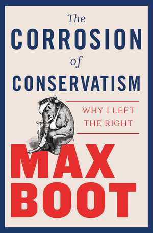 The Corrosion of Conservatism: Why I Left the Right by Max Boot