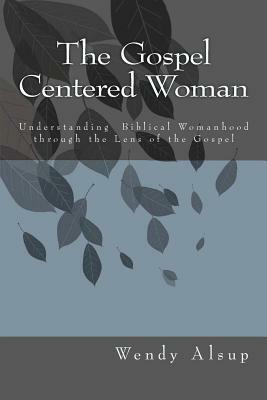 The Gospel-Centered Woman: Understanding Biblical Womanhood through the Lens of the Gospel by Wendy Horger Alsup