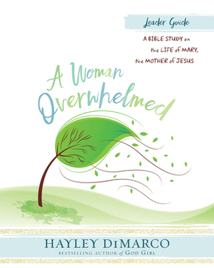 A Woman Overwhelmed - Women's Bible Study Leader Guide: A Bible Study on the Life of Mary, the Mother of Jesus by Hayley DiMarco