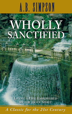 Wholly Sanctified: Living a Life Empowered by the Holy Spirit by A. B. Simpson