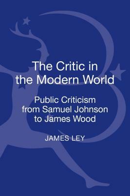 The Critic in the Modern World: Public Criticism from Samuel Johnson to James Wood by James Ley