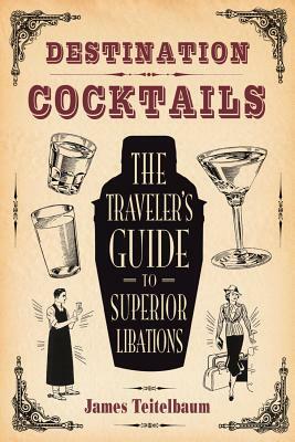 Destination: Cocktails: The Traveler's Guide to Superior Libations by James Teitelbaum