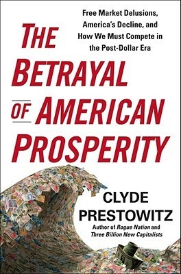 The Betrayal of American Prosperity: Free Market Delusions, America's Decline, and How We Must Compete in the Post-Dollar Era by Clyde V. Prestowitz Jr.