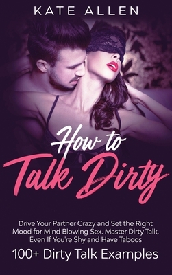 How to Talk Dirty: Drive Your Partner Crazy And Set The Right Mood For Mind- Blowing Sex Master Dirty Talk, Even If You Are Shy And Have by Kate Allen