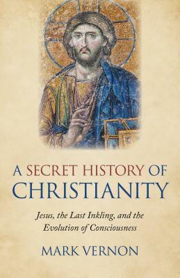 A Secret History of Christianity: Jesus, the Last Inkling, and the Evolution of Consciousness by Mark Vernon