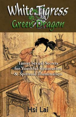 White Tigress Green Dragon: Taoist Sexual Secrets for Youthful Restoration and Spiritual Illumination by Hsi Lai