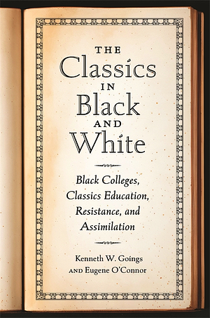 The Classics in Black and White: Black Colleges, Classics Education, Resistance, and Assimilation by Kenneth W. Goings