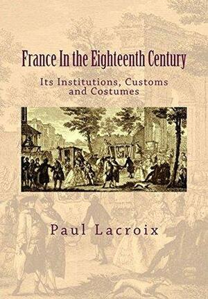 France In the Eighteenth Century: Its institutions, customs and costumes by Paul LaCroix, Susanne Alleyn