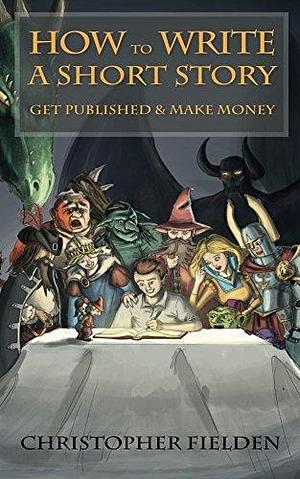 How to Write a Short Story, Get Published & Make Money: Short Story Writing Advice with Examples by Christopher Fielden, Christopher Fielden