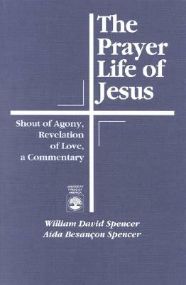 The Prayer Life of Jesus: Shout of Agony, Revelation of Love, a Commentary by William David Spencer