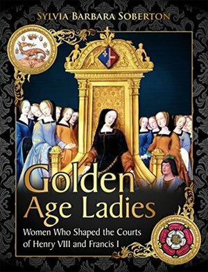 Golden Age Ladies: Women Who Shaped the Courts of Henry VIII and Francis I by Sylvia Barbara Soberton