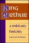 King Arthur a Military History by Michael Holmes