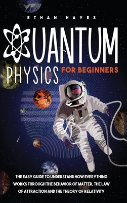 Quantum Physics for Beginners: The Easy Guide to Understand how Everything Works through the Behavior of Matter, the Law of Attraction and the Theory by Ethan Hayes