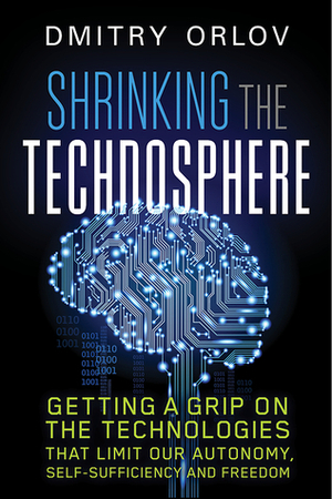 Shrinking the Technosphere: Getting a Grip on Technologies that Limit our Autonomy, Self-Sufficiency and Freedom by Dmitry Orlov