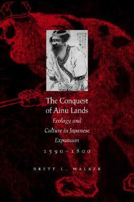 The Conquest of Ainu Lands: Ecology and Culture in Japanese Expansion,1590-1800 by Brett L. Walker