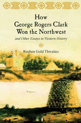 How George Rogers Clark Won the Northwest: and Other Essays in Western History by Reuben Gold Thwaites