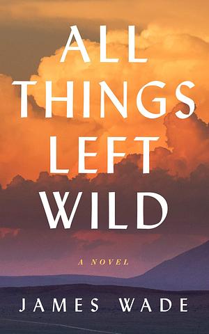 All Things Left Wild: A Novel by James Wade, James Wade