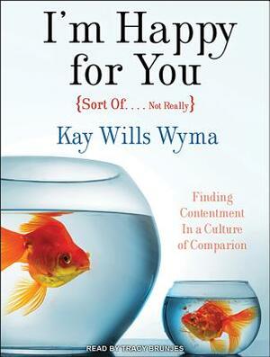 I'm Happy for You (Sort Of... Not Really): Finding Contentment in a Culture of Comparison by Kay Wyma