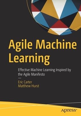 Agile Machine Learning: Effective Machine Learning Inspired by the Agile Manifesto by Matthew Hurst, Eric Carter