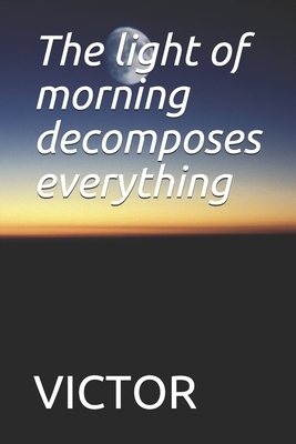 The light of morning decomposes everything: The light of morning decomposes everything by Victor