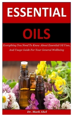 Essential Oils: Everything You Need To Know About Essential Oil Uses, And Usage Guide For Your General Wellbeing by Mark Abel