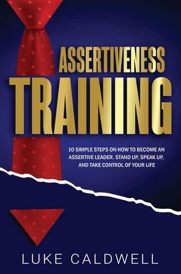 Assertiveness Training: 10 Simple Steps How to Become an Assertive Leader, Stand Up, speak up, and Take Control of Your Life by Luke Caldwell