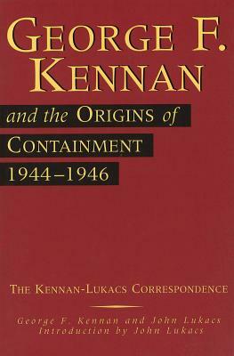 George F. Kennan and the Origins of Containment, 1944-1946: The Kennan-Lukacs Correspondence by John Lukacs, George F. Kennan