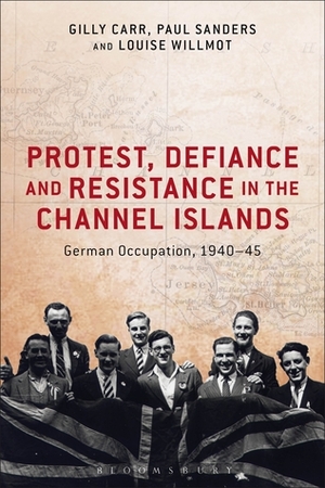 Protest, Defiance and Resistance in the Channel Islands: German Occupation, 1940-45 by Paul Sanders, Louise Willmot, Gilly Carr